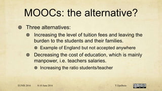 MOOCs: the alternative?
 Three alternatives:
 Increasing the level of tuition fees and leaving the
burden to the students and their families.
 Example of England but not accepted anywhere
 Decreasing the cost of education, which is mainly
manpower, i.e. teachers salaries.
 Increasing the ratio students/teacher
EUNIS 2016 8-10 June 2016 Y.Epelboin
 