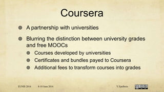 Coursera
 A partnership with universities
 Blurring the distinction between university grades
and free MOOCs
 Courses developed by universities
 Certificates and bundles payed to Coursera
 Additional fees to transform courses into grades
EUNIS 2016 8-10 June 2016 Y.Epelboin
 