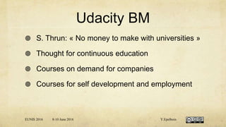 Udacity BM
 S. Thrun: « No money to make with universities »
 Thought for continuous education
 Courses on demand for companies
 Courses for self development and employment
EUNIS 2016 8-10 June 2016 Y.Epelboin
 