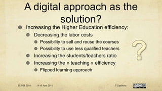 A digital approach as the
solution?
 Increasing the Higher Education efficiency:
 Decreasing the labor costs
 Possibility to sell and reuse the courses
 Possibility to use less qualified teachers
 Increasing the students/teachers ratio
 Increasing the « teaching » efficiency
 Flipped learning approach
EUNIS 2016 8-10 June 2016 Y.Epelboin
 