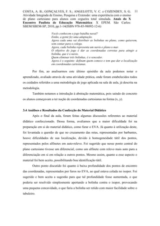 COSTA, A. B.; GONÇALVES, F. S.; ANGELOTTI, V. C. e COZENDEY, S. G.                     11
Atividade Integrada de Ensino, Pesquisa e Extensão: uma experiência com o ensino
de plano cartesiano para alunos com cegueira total simulada. Anais do X
Encontro Paulista de Educação Matemática: X EPEM. São Carlos:
SBEM/SBEM-SP, 2010, pp.1-14(ISBN 978-85-98092-12-6)

                       Vocês conhecem o jogo batalha naval?
                       Então, a gente fez uma adaptação.
                       Agora cada uma vai distribuir as bolinhas no plano, como quiserem,
                       sem contar para o colega.
                       Agora, cada bolinha representa um navio e plano o mar.
                       O objetivo do jogo é dar as coordenadas corretas para atingir a
                       bolinha, que é o navio.
                       Quem eliminar três bolinhas, é o vencedor.
                       Agora é o seguinte: definam quem comece e tem que dar a localização
                       em coordenadas cartesianas.

       Por fim, ao analisarmos este último episódio da aula podemos notar o
aprendizado, avaliado através de uma atividade prática, onde foram estabelecidos todos
os cuidados referidos a uma metodologia de jogo aplicada na sala de aula, já descrita na
metodologia.
       Também notamos a introdução à abstração matemática, pois saindo do concreto
os alunos começavam a ter noção de coordenadas cartesianas na forma (x, y).


3.4 Análises e Resultados da Confecção do Material Didático
       Após o final da aula, foram feitas algumas discussões referentes ao material
didático confeccionado. Dessa forma, avaliamos que a maior dificuldade foi na
preparação em si do material didático, como furar o EVA. Já quanto à utilização deste,
foi levantada a questão de que no cruzamento das retas, representadas por barbantes,
houve dificuldades de sua localização, devido à homogeneidade tátil dos pontos,
representados pelos alfinetes em auto-relevo. Foi sugerido que nesse ponto central do
plano cartesiano tivesse um diferencial, como um alfinete com relevo mais auto para a
diferenciação em si em relação a outros pontos. Mesmo assim, quanto a esse aspecto o
material foi bem aceito, possibilitando boa identificação tátil.
       Outro ponto discutido foi quanto à baixa profundidade dos pontos de encontro
das coordenadas, representados por furos no EVA, ao qual estava colada no isopor. Foi
sugerido e bem aceita a sugestão para que tal profundidade fosse aumentada, o que
poderia ser resolvido simplesmente apertando a bolinha contra o isopor, provocando
uma pequena concavidade, o que faria a bolinha ser retido com maior facilidade sobre o
tabuleiro.
 