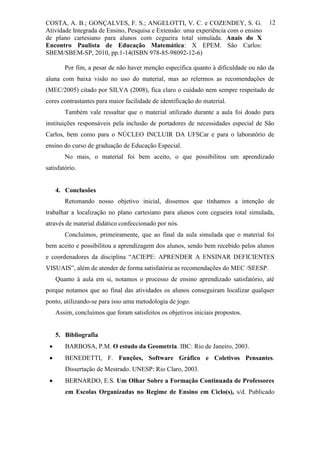 COSTA, A. B.; GONÇALVES, F. S.; ANGELOTTI, V. C. e COZENDEY, S. G.                  12
Atividade Integrada de Ensino, Pesquisa e Extensão: uma experiência com o ensino
de plano cartesiano para alunos com cegueira total simulada. Anais do X
Encontro Paulista de Educação Matemática: X EPEM. São Carlos:
SBEM/SBEM-SP, 2010, pp.1-14(ISBN 978-85-98092-12-6)

        Por fim, a pesar de não haver menção especifica quanto à dificuldade ou não da
aluna com baixa visão no uso do material, mas ao relermos as recomendações de
(MEC/2005) citado por SILVA (2008), fica claro o cuidado nem sempre respeitado de
cores contrastantes para maior facilidade de identificação do material.
        Também vale ressaltar que o material utilizado durante a aula foi doado para
instituições responsáveis pela inclusão de portadores de necessidades especial de São
Carlos, bem como para o NÚCLEO INCLUIR DA UFSCar e para o laboratório de
ensino do curso de graduação de Educação Especial.
        No mais, o material foi bem aceito, o que possibilitou um aprendizado
satisfatório.


     4. Conclusões
        Retomando nosso objetivo inicial, dissemos que tínhamos a intenção de
trabalhar a localização no plano cartesiano para alunos com cegueira total simulada,
através de material didático confeccionado por nós.
        Concluímos, primeiramente, que ao final da aula simulada que o material foi
bem aceito e possibilitou a aprendizagem dos alunos, sendo bem recebido pelos alunos
e coordenadores da disciplina “ACIEPE: APRENDER A ENSINAR DEFICIENTES
VISUAIS”, além de atender de forma satisfatória as recomendações do MEC /SEESP.
     Quanto à aula em si, notamos o processo de ensino aprendizado satisfatório, até
porque notamos que ao final das atividades os alunos conseguiram localizar qualquer
ponto, utilizando-se para isso uma metodologia de jogo.
     Assim, concluímos que foram satisfeitos os objetivos iniciais propostos.


     5. Bibliografia
       BARBOSA, P.M. O estudo da Geometria. IBC: Rio de Janeiro, 2003.
       BENEDETTI, F. Funções, Software Gráfico e Coletivos Pensantes.
        Dissertação de Mestrado. UNESP: Rio Claro, 2003.
       BERNARDO, E.S. Um Olhar Sobre a Formação Continuada de Professores
        em Escolas Organizadas no Regime de Ensino em Ciclo(s), s/d. Publicado
 