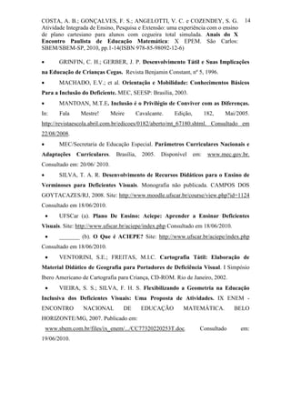 COSTA, A. B.; GONÇALVES, F. S.; ANGELOTTI, V. C. e COZENDEY, S. G.                       14
Atividade Integrada de Ensino, Pesquisa e Extensão: uma experiência com o ensino
de plano cartesiano para alunos com cegueira total simulada. Anais do X
Encontro Paulista de Educação Matemática: X EPEM. São Carlos:
SBEM/SBEM-SP, 2010, pp.1-14(ISBN 978-85-98092-12-6)

        GRINFIN, C. H.; GERBER, J. P. Desenvolvimento Tátil e Suas Implicações
na Educação de Crianças Cegas. Revista Benjamin Constant, nº 5, 1996.
        MACHADO, E.V.; et al. Orientação e Mobilidade: Conhecimentos Básicos
Para a Inclusão do Deficiente. MEC, SEESP: Brasília, 2003.
        MANTOAN, M.T.E. Inclusão é o Privilégio de Conviver com as Diferenças.
In:      Fala    Mestre!        Meire     Cavalcante.      Edição,         182,   Mai/2005.
http://revistaescola.abril.com.br/edicoes/0182/aberto/mt_67180.shtml. Consultado em
22/08/2008.
        MEC/Secretaria de Educação Especial. Parâmetros Curriculares Nacionais e
Adaptações      Curriculares.     Brasília,   2005.   Disponível     em:    www.mec.gov.br.
Consultado em: 20/06/ 2010.
        SILVA, T. A. R. Desenvolvimento de Recursos Didáticos para o Ensino de
Verminoses para Deficientes Visuais. Monografia não publicada. CAMPOS DOS
GOYTACAZES/RJ, 2008. Site: http://www.moodle.ufscar.br/course/view.php?id=1124
Consultado em 18/06/2010.
        UFSCar (a). Plano De Ensino: Aciepe: Aprender a Ensinar Deficientes
Visuais. Site: http://www.ufscar.br/aciepe/index.php Consultado em 18/06/2010.
        _______ (b). O Que é ACIEPE? Site: http://www.ufscar.br/aciepe/index.php
Consultado em 18/06/2010.
        VENTORINI, S.E.; FREITAS, M.I.C. Cartografia Tátil: Elaboração de
Material Didático de Geografia para Portadores de Deficiência Visual. I Simpósio
Ibero Americano de Cartografia para Criança, CD-ROM. Rio de Janeiro, 2002.
        VIEIRA, S. S.; SILVA, F. H. S. Flexibilizando a Geometria na Educação
Inclusiva dos Deficientes Visuais: Uma Proposta de Atividades. IX ENEM -
ENCONTRO          NACIONAL           DE       EDUCAÇÃO        MATEMÁTICA.            BELO
HORIZONTE/MG, 2007. Publicado em:
    www.sbem.com.br/files/ix_enem/.../CC77320220253T.doc.              Consultado      em:
19/06/2010.
 
