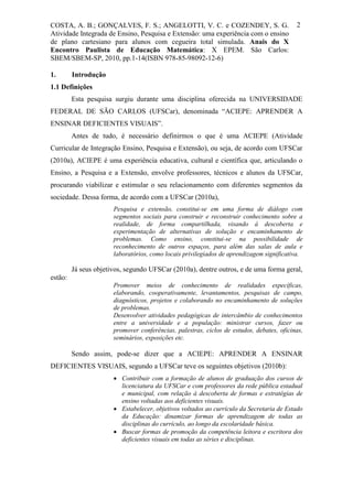 COSTA, A. B.; GONÇALVES, F. S.; ANGELOTTI, V. C. e COZENDEY, S. G.                         2
Atividade Integrada de Ensino, Pesquisa e Extensão: uma experiência com o ensino
de plano cartesiano para alunos com cegueira total simulada. Anais do X
Encontro Paulista de Educação Matemática: X EPEM. São Carlos:
SBEM/SBEM-SP, 2010, pp.1-14(ISBN 978-85-98092-12-6)

1.       Introdução
1.1 Definições
         Esta pesquisa surgiu durante uma disciplina oferecida na UNIVERSIDADE
FEDERAL DE SÃO CARLOS (UFSCar), denominada “ACIEPE: APRENDER A
ENSINAR DEFICIENTES VISUAIS”.
         Antes de tudo, é necessário definirmos o que é uma ACIEPE (Atividade
Curricular de Integração Ensino, Pesquisa e Extensão), ou seja, de acordo com UFSCar
(2010a), ACIEPE é uma experiência educativa, cultural e científica que, articulando o
Ensino, a Pesquisa e a Extensão, envolve professores, técnicos e alunos da UFSCar,
procurando viabilizar e estimular o seu relacionamento com diferentes segmentos da
sociedade. Dessa forma, de acordo com a UFSCar (2010a),
                       Pesquisa e extensão, constitui-se em uma forma de diálogo com
                       segmentos sociais para construir e reconstruir conhecimento sobre a
                       realidade, de forma compartilhada, visando à descoberta e
                       experimentação de alternativas de solução e encaminhamento de
                       problemas. Como ensino, constitui-se na possibilidade de
                       reconhecimento de outros espaços, para além das salas de aula e
                       laboratórios, como locais privilegiados de aprendizagem significativa.

         Já seus objetivos, segundo UFSCar (2010a), dentre outros, e de uma forma geral,
estão:
                       Promover meios de conhecimento de realidades específicas,
                       elaborando, cooperativamente, levantamentos, pesquisas de campo,
                       diagnósticos, projetos e colaborando no encaminhamento de soluções
                       de problemas.
                       Desenvolver atividades pedagógicas de intercâmbio de conhecimentos
                       entre a universidade e a população: ministrar cursos, fazer ou
                       promover conferências, palestras, ciclos de estudos, debates, oficinas,
                       seminários, exposições etc.

         Sendo assim, pode-se dizer que a ACIEPE: APRENDER A ENSINAR
DEFICIENTES VISUAIS, segundo a UFSCar teve os seguintes objetivos (2010b):
                        Contribuir com a formação de alunos de graduação dos cursos de
                         licenciatura da UFSCar e com professores da rede pública estadual
                         e municipal, com relação à descoberta de formas e estratégias de
                         ensino voltadas aos deficientes visuais.
                        Estabelecer, objetivos voltados ao currículo da Secretaria de Estado
                         da Educação: dinamizar formas de aprendizagem de todas as
                         disciplinas do currículo, ao longo da escolaridade básica.
                        Buscar formas de promoção da competência leitora e escritora dos
                         deficientes visuais em todas as séries e disciplinas.
 