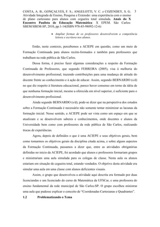 COSTA, A. B.; GONÇALVES, F. S.; ANGELOTTI, V. C. e COZENDEY, S. G.                    3
Atividade Integrada de Ensino, Pesquisa e Extensão: uma experiência com o ensino
de plano cartesiano para alunos com cegueira total simulada. Anais do X
Encontro Paulista de Educação Matemática: X EPEM. São Carlos:
SBEM/SBEM-SP, 2010, pp.1-14(ISBN 978-85-98092-12-6)

                       Ampliar formas de os professores desenvolverem a competência
                        leitora e escritora nos alunos.


       Então, neste contexto, percebemos a ACIEPE em questão, como um meio de
Formação Continuada para alunos recém-formados e também para professores que
trabalham na rede pública de São Carlos.
       Dessa forma, é preciso fazer algumas considerações a respeito da Formação
Continuada de Professores, que segundo FERREIRA (2005), visa à melhoria do
desenvolvimento profissional, trazendo contribuições para uma mudança de atitude do
docente frente ao conhecimento e à ação de educar. Assim, segundo BERNARDO (s/d)
no que diz respeito à literatura educacional, parece haver consenso em torno da idéia de
que nenhuma formação inicial, mesmo a oferecida em nível superior, é suficiente para o
desenvolvimento profissional.
       Ainda segundo BERNARDO (s/d), pode-se dizer que na perspectiva dos estudos
sobre a Formação Continuada é necessário não somente tentar minimizar as lacunas da
formação inicial. Nesse sentido, a ACIEPE pode ser vista como um espaço em que se
atualizam e se desenvolvem saberes e conhecimentos, onde docentes e alunos da
Universidade bem como com professores da rede pública de São Carlos, realizando
trocas de experiências.
       Agora, depois de definidos o que é uma ACIEPE e seus objetivos gerais, bem
como tomarmos os objetivos gerais da disciplina citada acima, e sobre alguns aspectos
da Formação Continuada, passamos a dizer que, entre as atividades obrigatórias
definidas no inicio da ACIEPE, foi acordado que alunos e professores formariam grupos
e ministrariam uma aula simulada para os colegas de classe. Nesta aula os alunos
estariam em situação de cegueira total, estando vendados. O objetivo desta atividade era
simular uma aula em uma classe com alunos deficientes visuais.
       Assim, o grupo que desenvolveu a atividade aqui descrita era formado por duas
licenciandas e um licenciado do curso de Matemática da UFSCar, e uma professora do
ensino fundamental da rede municipal de São Carlos-SP. O grupo escolheu ministrar
uma aula que pudesse explicar o conceito de “Coordenadas Cartesianas e Quadrantes”.
1.2        Problematizando o Tema
 