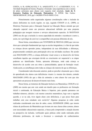 COSTA, A. B.; GONÇALVES, F. S.; ANGELOTTI, V. C. e COZENDEY, S. G.                      4
Atividade Integrada de Ensino, Pesquisa e Extensão: uma experiência com o ensino
de plano cartesiano para alunos com cegueira total simulada. Anais do X
Encontro Paulista de Educação Matemática: X EPEM. São Carlos:
SBEM/SBEM-SP, 2010, pp.1-14(ISBN 978-85-98092-12-6)

       Primeiramente serão organizadas algumas considerações sobre a inclusão de
alunos deficientes na escola regular, ou seja, segundo CEOLIN et al., (2009), as
Diretrizes Nacionais para a Educação Especial na Educação Básica entende que por
educação especial como um processo educacional definido por uma proposta
pedagógica que assegure recursos e serviços educacionais especiais. Já MANTOAN
(2005) nos diz que a inclusão é a nossa capacidade de entender e reconhecer o outro e,
assim, ter o privilégio de conviver e compartilhar com pessoas diferentes de nós.
       Dessa forma, concordamos com VENTORINI & FREITAS (2008) que vem nos
dizer que o principio fundamental que rege as escolas integradoras, é o fato de que todas
as crianças devem aprender juntas, independente de suas dificuldades e diferenças,
proporcionando condições para participação ativa nas atividades escolares. De acordo
com MACHADO (1993), a criança deficiente visual cresce e se desenvolve de forma
semelhante àquelas que enxergam devido ao crescimento ser sequencial e as etapas
poderem ser identificadas. Porém, apresenta diferenças, onde cada criança se
desenvolve de acordo com seu ritmo e potencialidades, apesar da limitação visual.
Ainda assim, as semelhanças entre todas as crianças são maiores do que as diferenças.
       Considerando toda discussão anterior, pode-se perceber claramente que o ritmo
de aprendizado dos alunos com deficiências visuais é o mesmo dos demais, contudo
MACHADO (1993) diz que a falta de estímulos a estes alunos faz com que eles
apresentem um processo de desenvolvimento mais lento.
       Dessa forma, ao tratarmos da Educação Inclusiva na Matemática, CEOLIN et al.
(2009) nos mostra que este vem sendo um desafio para os professores em formação
inicial e continuada, da Educação Básica à Superior, pois quando pensamos em
trabalhar números, cálculos e até mesmo conceitos matemáticos, logo vem a seguinte
questão, e se na sala, tiver algum aluno com deficiência, o que posso fazer para
trabalhar com esse estudante sem excluí-lo? Algumas pesquisas já estão sendo
realizadas considerando esta área do saber, como, GESSINGER (2006), que mostra
relatos de professores de Matemática que tiveram em suas classes ditas comuns, alunos
com necessidades educacionais especiais, a busca pela compreender a atuação docente
na perspectiva da inclusão, verificando quais práticas estão sendo realizadas pelos
diferentes professores, de modo a favorecer a construção de conhecimentos
 