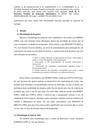 COSTA, A. B.; GONÇALVES, F. S.; ANGELOTTI, V. C. e COZENDEY, S. G.                      5
Atividade Integrada de Ensino, Pesquisa e Extensão: uma experiência com o ensino
de plano cartesiano para alunos com cegueira total simulada. Anais do X
Encontro Paulista de Educação Matemática: X EPEM. São Carlos:
SBEM/SBEM-SP, 2010, pp.1-14(ISBN 978-85-98092-12-6)

matemáticos por esses alunos com necessidades especiais inseridos no processo de
inclusão.


   2. Método
   2.1 Metodologia da Pesquisa
       Quanto à metodologia da pesquisa, esta é qualitativa e de acordo com BORBA
(2004), esta vem trazendo novas abordagens dentro das atividades de ensino, que só
vem a enriquecer o trabalho do pesquisador. Nesse intuito, é que BENEDETTI (2003, p.
79), vem discutir diversos detalhes, em nível de procedimentos para realização de um
experimento de ensino (ou atividade de ensino), e expressa uma série de passos que têm
sido utilizados na sua análise:
                        1. Ouvir os áudios durante os experimentos de ensino, observando os
                        alunos e o meu desempenho como pesquisador;
                        2. Encerrados os EE [experimentos de ensino], desenvolver a
                        transcrição;
                        3. Construção de episódios, interligando algumas cenas e
                        descartando outras;
                        4. Estudo intensivo dos episódios, articulando suas cenas a temas
                        constantes na revisão de literatura e no referencial teórico.


       Dessa forma, concordamos com BORBA (2004), citado por COSTA (2010) que,
diz que devemos não apenas analisar ou desenvolver um experimento de ensino, mas
também suas limitações e as possibilidades devem ser analisadas, ou seja, os alunos que
participam desta modalidade de pesquisa estão fora da sala de aula, fora do contexto da
avaliação que cerca a sala de aula usual. Por outro lado, ainda de acordo com BORBA
(2004), citado por COSTA (2010), é possível que o pesquisador valorize a voz do
estudante de forma especial, trazendo-o para a pesquisa, tentando construir modelos que
validem a Matemática do aluno. Por isso tudo, concordamos com BOGDAN &
BIKLEN (1994), pois para eles a busca pelos significados que as pessoas dão as coisas
e a sua vida, é o foco de atenção especial do pesquisador.


2.2 Metodologia de Sala de Aula
       Ao escolher uma metodologia para o ensino de deficientes visuais, tomamos
BARBOSA (2003, p. 19), que discorre:
 