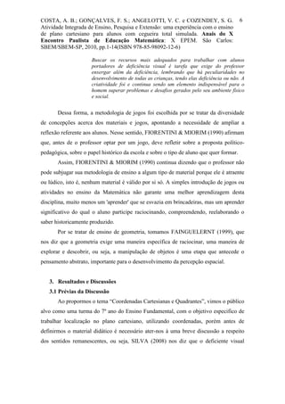 COSTA, A. B.; GONÇALVES, F. S.; ANGELOTTI, V. C. e COZENDEY, S. G.                       6
Atividade Integrada de Ensino, Pesquisa e Extensão: uma experiência com o ensino
de plano cartesiano para alunos com cegueira total simulada. Anais do X
Encontro Paulista de Educação Matemática: X EPEM. São Carlos:
SBEM/SBEM-SP, 2010, pp.1-14(ISBN 978-85-98092-12-6)

                      Buscar os recursos mais adequados para trabalhar com alunos
                      portadores de deficiência visual é tarefa que exige do professor
                      enxergar além da deficiência, lembrando que há peculiaridades no
                      desenvolvimento de todas as crianças, tendo elas deficiência ou não. A
                      criatividade foi e continua sendo um elemento indispensável para o
                      homem superar problemas e desafios gerados pelo seu ambiente físico
                      e social.


       Dessa forma, a metodologia de jogos foi escolhida por se tratar da diversidade
de concepções acerca dos materiais e jogos, apontando a necessidade de ampliar a
reflexão referente aos alunos. Nesse sentido, FIORENTINI & MIORIM (1990) afirmam
que, antes de o professor optar por um jogo, deve refletir sobre a proposta político-
pedagógica, sobre o papel histórico da escola e sobre o tipo de aluno que quer formar.
       Assim, FIORENTINI & MIORIM (1990) continua dizendo que o professor não
pode subjugar sua metodologia de ensino a algum tipo de material porque ele é atraente
ou lúdico, isto é, nenhum material é válido por si só. A simples introdução de jogos ou
atividades no ensino da Matemática não garante uma melhor aprendizagem desta
disciplina, muito menos um 'aprender' que se esvazia em brincadeiras, mas um aprender
significativo do qual o aluno participe raciocinando, compreendendo, reelaborando o
saber historicamente produzido.
       Por se tratar de ensino de geometria, tomamos FAINGUELERNT (1999), que
nos diz que a geometria exige uma maneira específica de raciocinar, uma maneira de
explorar e descobrir, ou seja, a manipulação de objetos é uma etapa que antecede o
pensamento abstrato, importante para o desenvolvimento da percepção espacial.


   3. Resultados e Discussões
   3.1 Prévias da Discussão
       Ao propormos o tema “Coordenadas Cartesianas e Quadrantes”, vimos o público
alvo como uma turma do 7º ano do Ensino Fundamental, com o objetivo especifico de
trabalhar localização no plano cartesiano, utilizando coordenadas, porém antes de
definirmos o material didático é necessário ater-nos à uma breve discussão a respeito
dos sentidos remanescentes, ou seja, SILVA (2008) nos diz que o deficiente visual
 