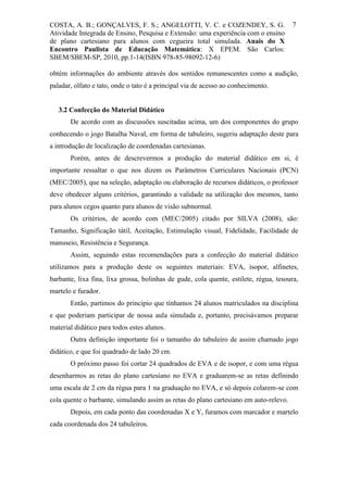 COSTA, A. B.; GONÇALVES, F. S.; ANGELOTTI, V. C. e COZENDEY, S. G.                     7
Atividade Integrada de Ensino, Pesquisa e Extensão: uma experiência com o ensino
de plano cartesiano para alunos com cegueira total simulada. Anais do X
Encontro Paulista de Educação Matemática: X EPEM. São Carlos:
SBEM/SBEM-SP, 2010, pp.1-14(ISBN 978-85-98092-12-6)

obtém informações do ambiente através dos sentidos remanescentes como a audição,
paladar, olfato e tato, onde o tato é a principal via de acesso ao conhecimento.


   3.2 Confecção do Material Didático
       De acordo com as discussões suscitadas acima, um dos componentes do grupo
conhecendo o jogo Batalha Naval, em forma de tabuleiro, sugeriu adaptação deste para
a introdução de localização de coordenadas cartesianas.
       Porém, antes de descrevermos a produção do material didático em si, é
importante ressaltar o que nos dizem os Parâmetros Curriculares Nacionais (PCN)
(MEC/2005), que na seleção, adaptação ou elaboração de recursos didáticos, o professor
deve obedecer alguns critérios, garantindo a validade na utilização dos mesmos, tanto
para alunos cegos quanto para alunos de visão subnormal.
       Os critérios, de acordo com (MEC/2005) citado por SILVA (2008), são:
Tamanho, Significação tátil, Aceitação, Estimulação visual, Fidelidade, Facilidade de
manuseio, Resistência e Segurança.
       Assim, seguindo estas recomendações para a confecção do material didático
utilizamos para a produção deste os seguintes materiais: EVA, isopor, alfinetes,
barbante, lixa fina, lixa grossa, bolinhas de gude, cola quente, estilete, régua, tesoura,
martelo e furador.
       Então, partimos do principio que tínhamos 24 alunos matriculados na disciplina
e que poderiam participar de nossa aula simulada e, portanto, precisávamos preparar
material didático para todos estes alunos.
       Outra definição importante foi o tamanho do tabuleiro de assim chamado jogo
didático, e que foi quadrado de lado 20 cm.
       O próximo passo foi cortar 24 quadrados de EVA e de isopor, e com uma régua
desenharmos as retas do plano cartesiano no EVA e graduarem-se as retas definindo
uma escala de 2 cm da régua para 1 na graduação no EVA, e só depois colarem-se com
cola quente o barbante, simulando assim as retas do plano cartesiano em auto-relevo.
       Depois, em cada ponto das coordenadas X e Y, furamos com marcador e martelo
cada coordenada dos 24 tabuleiros.
 