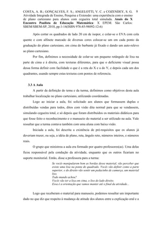 COSTA, A. B.; GONÇALVES, F. S.; ANGELOTTI, V. C. e COZENDEY, S. G.                        8
Atividade Integrada de Ensino, Pesquisa e Extensão: uma experiência com o ensino
de plano cartesiano para alunos com cegueira total simulada. Anais do X
Encontro Paulista de Educação Matemática: X EPEM. São Carlos:
SBEM/SBEM-SP, 2010, pp.1-14(ISBN 978-85-98092-12-6)

         Após cortar os quadrados de lado 20 cm de isopor, e colar-se o EVA com cola
quente e com alfinete marcado de diversas cores colocar-se um em cada ponto da
graduação do plano cartesiano, em cima do barbante já fixado e dando um auto-relevo
ao plano cartesiano.
         Por fim, definimos a necessidade de colar-se um pequeno retângulo de lixa na
parte de cima e à direita, com texturas diferentes, para que o deficiente visual possa
dessa forma definir com facilidade o que é a reta do X e a do Y, e depois cada um dos
quadrantes, usando sempre estas texturas com pontos de referencia.


    3.3 A Aula
         A partir da definição do tema e da turma, definimos como objetivos desta aula
trabalhar localização no plano cartesiano, utilizando coordenadas.
         Logo ao iniciar a aula, foi solicitado aos alunos que formassem duplas e
distribuídas vendas para todos, ditos com visão dita normal para que se vendassem,
simulando cegueira total, e só depois que foram distribuídos os materiais didáticos para
que fosse feito o reconhecimento e o manuseio do material a ser utilizado na aula. Vale
ressaltar que a turma contava também com uma aluna com baixa visão.
         Iniciada a aula, foi descrita a existência de pré-requisitos que os alunos já
deveriam trazer, ou seja, a idéia de plano, reta, ângulo reto, números inteiros, e números
reais.
         O grupo que ministrou a aula era formado por quatro professores(as). Uma delas
ficou responsável pela condução da atividade, enquanto que os outros ficariam no
suporte monitorial. Então, disse a professora para a turma:
                       Se vocês manipularem bem as bordas desse material, vão perceber que
                       existe uma lixa na ponta do quadrado. Vocês vão definir como a parte
                       superior, e do direito vão sentir um pedacinho de camurça, um material
                       liso.
                       Todo mundo achou?
                       Vocês vão ter a lixa em cima, o liso do lado direito.
                       Essa é a orientação que vamos manter até o final da atividade...


         Logo que receberam o material para manuseio, podemos ressaltar um importante
dado no que diz que respeito à mudança de atitude dos alunos entre a explicação oral e a
 