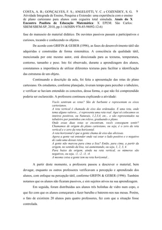 COSTA, A. B.; GONÇALVES, F. S.; ANGELOTTI, V. C. e COZENDEY, S. G.                        9
Atividade Integrada de Ensino, Pesquisa e Extensão: uma experiência com o ensino
de plano cartesiano para alunos com cegueira total simulada. Anais do X
Encontro Paulista de Educação Matemática: X EPEM. São Carlos:
SBEM/SBEM-SP, 2010, pp.1-14(ISBN 978-85-98092-12-6)

fase do manuseio do material didático. De ouvintes passivos passam a participativos e
curiosos, tocando e conhecendo os objetos.
       De acordo com GRIFIN & GEBER (1996), as fases do desenvolvimento tátil são
adquiridas e construídas de forma sistemática. A consciência da qualidade tátil,
mencionada por este mesmo autor, está direcionada para as texturas, temperatura,
contorno, tamanho e peso. Isto foi observado, durante a aprendizagem dos alunos,
constatamos a importância de utilizar diferentes texturas para facilitar a identificação
das estruturas de um objeto.
       Continuando a descrição da aula, foi feita a apresentação das retas do plano
cartesiano. Os estudantes, conforme planejado, tiveram tempo para perceber o tabuleiro,
e verificar se haviam entendido os conceitos, dessa forma, o que não foi compreendido
poderia ser esclarecido. A professora continuou explicando a atividade:
                      Vocês sentiram as retas? São de barbante e representam os eixos
                      cartesianos.
                      A reta vertical é chamada de eixo das ordenadas. E uma reta, onde
                      tema alguns valores... é representa uma reta real. Aqui só colocamos os
                      inteiros positivos, ou Naturais, 1,2,3,4, etc... e são representados na
                      tabuleiro por pontinhos em relevo, graduando o plano.
                      Onde essas duas retas se encontram, vocês conseguem sentir?
                      Chamamos de origem do plano cartesiano, ou seja, é o zero da reta
                      vertical e o zero da reta horizontal.
                      A reta horizontal é que a gente chama de eixo das abcissas.
                      Agora a gente vai entender onde vai estar o lado positivo e o negativo
                      de cada uma dessas retas.
                      A gente não marcou para cima a lixa? Então, para cima, a partir da
                      origem, no sentido da lixa, vai aumentando, ou seja, 1, 2, 3, 4.
                      Para baixo da origem, ainda na reta vertical, os números são
                      negativos, ou seja, -1, -2, -3, -4.
                      A mesma coisa a gente tem na reta horizontal...

       A partir deste momento, a professora passou a descrever o material, bem
devagar, enquanto os outros professores verificavam a percepção e aprendizado dos
alunos, com enfoque na percepção tátil, conforme GRIFIN & GEBER (1996). Também
notamos que os alunos não ficaram passivos, e sim sujeitos ativos na sua aprendizagem.
       Em seguida, foram distribuídas aos alunos três bolinhas de vidro num copo, o
que fez com que os alunos começaram a fazer barulho e baterem-nos nas mesas. Porém,
o fato de existirem 20 alunos para quatro professores, fez com que a situação fosse
controlada.
 