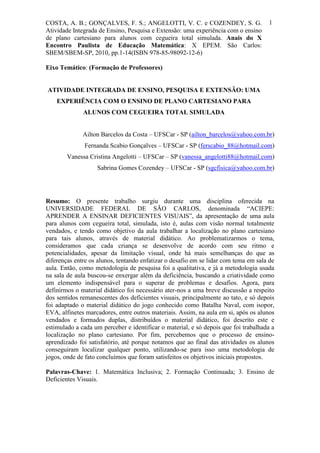 COSTA, A. B.; GONÇALVES, F. S.; ANGELOTTI, V. C. e COZENDEY, S. G.                   1
Atividade Integrada de Ensino, Pesquisa e Extensão: uma experiência com o ensino
de plano cartesiano para alunos com cegueira total simulada. Anais do X
Encontro Paulista de Educação Matemática: X EPEM. São Carlos:
SBEM/SBEM-SP, 2010, pp.1-14(ISBN 978-85-98092-12-6)

Eixo Temático: (Formação de Professores)


ATIVIDADE INTEGRADA DE ENSINO, PESQUISA E EXTENSÃO: UMA
    EXPERIÊNCIA COM O ENSINO DE PLANO CARTESIANO PARA
              ALUNOS COM CEGUEIRA TOTAL SIMULADA


              Ailton Barcelos da Costa – UFSCar - SP (ailton_barcelos@yahoo.com.br)
              Fernanda Scabio Gonçalves – UFSCar - SP (ferscabio_88@hotmail.com)
        Vanessa Cristina Angelotti – UFSCar – SP (vanessa_angelotti88@hotmail.com)
                   Sabrina Gomes Cozendey – UFSCar - SP (sgcfisica@yahoo.com.br)




Resumo: O presente trabalho surgiu durante uma disciplina oferecida na
UNIVERSIDADE FEDERAL DE SÃO CARLOS, denominada “ACIEPE:
APRENDER A ENSINAR DEFICIENTES VISUAIS”, da apresentação de uma aula
para alunos com cegueira total, simulada, isto é, aulas com visão normal totalmente
vendados, e tendo como objetivo da aula trabalhar a localização no plano cartesiano
para tais alunos, através de material didático. Ao problematizarmos o tema,
consideramos que cada criança se desenvolve de acordo com seu ritmo e
potencialidades, apesar da limitação visual, onde há mais semelhanças do que as
diferenças entre os alunos, tentando enfatizar o desafio em se lidar com tema em sala de
aula. Então, como metodologia de pesquisa foi a qualitativa, e já a metodologia usada
na sala de aula buscou-se enxergar além da deficiência, buscando a criatividade como
um elemento indispensável para o superar de problemas e desafios. Agora, para
definirmos o material didático foi necessário ater-nos a uma breve discussão a respeito
dos sentidos remanescentes dos deficientes visuais, principalmente ao tato, e só depois
foi adaptado o material didático do jogo conhecido como Batalha Naval, com isopor,
EVA, alfinetes marcadores, entre outros materiais. Assim, na aula em si, após os alunos
vendados e formados duplas, distribuídos o material didático, foi descrito este e
estimulado a cada um perceber e identificar o material, e só depois que foi trabalhada a
localização no plano cartesiano. Por fim, percebemos que o processo de ensino-
aprendizado foi satisfatório, até porque notamos que ao final das atividades os alunos
conseguiram localizar qualquer ponto, utilizando-se para isso uma metodologia de
jogos, onde de fato concluímos que foram satisfeitos os objetivos iniciais propostos.

Palavras-Chave: 1. Matemática Inclusiva; 2. Formação Continuada; 3. Ensino de
Deficientes Visuais.
 