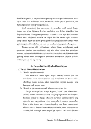 bersifat integrative. Artinya setiap ada proses pendidikan pasti ada evaluasi mulai
sejak siswa akan memasuki proses pendidikan, selama proses pendidikan, dan
berfikir pada satu tahap proses pendidikan.
Untuk mengetahui dan menetapkan siswa apakah sudah sesuai dengan
tujuan yang telah ditetapkan lembaga pendidikan atau belum, diperlukan juga
kegiatan evaluasi. Sehingga dengan adanya evaluasi tersebut juga akan dihasilkan
umpan balik, yang mana maksud dari umpan balik ini adalah segala informasi
yang berhasil diperoleh selama proses pendidikan yang digunakan sebagai bahan
petimbangan untuk perbaikan masukan dan transformasi yang ada dalam proses.
Dimana umpan balik ini berfungsi sebagai bahan pertimbangan untuk
perbaikan masukan dan transformasi yang ada dalam proses. Dari penjelasan
tersebut dapat kita ketahui bahwa kedudukan evaluasi dalam pendidikan sangatlah
penting, karena dalam setiap proses pendidikan memerlukan kegiatan evaluasi
untuk tujuannya masing-masing.
C. Tujuan dan Fungsi Evaluasi Pembelajaran
1. Tujuan Evaluasi Pembelajaran
a. Menilai ketercapaian tujuan.
Ada keterkaitan antara tujuan belajar, metode evaluasi, dan cara
belajar siswa. Cara evaluasi biasanya akan menentukan cara belajar siswa,
sebaliknya tujuan evaluasi akan menentukan metode evaluasi yang
digunakan oleh seorang guru.
b. Mengukur macam-macam aspek pelajaran yang bervariasi.
Belajar dikategorikan sebagai kognitif, afektif, dan psikomotorik.
Batasan tersebut umumnya dikaitak sebagai pengetahuan, keterampilan,
dan nilai. Semua tipe belajar sebaiknya dievaluasi dalam proporsi yang
tepat. Jika guru menyatakan proporsi sama maka siswa dapat menekankan
dalam belajar dengan proporsi yang digunakan guru dalam mengevaluasi
sehingga mereka dapat menyesuaikan dalam belajar. Guru memilih sarana
evaluasi pada umumnya sesuai dengan tipe tujuan. Proses ini menjadikan
Evaluasi Pembelajaran Kelompok 1 | 10
 