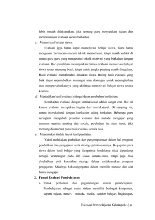 lebih mudah dilaksanakan, jika seorang guru menyatakan tujuan dan
merencanakan evaluasi secara berkaitan.
c. Memotivasi belajar siswa.
Evaluasi jyga harus dapat memotivasi belajar siswa. Guru harus
menguasai bermacam-macam teknik memotivasi, tetapi masih sedikit di
antara guru-guru yang mengetahui teknik motivasi yang berkaitan dengan
evaluasi. Dari penelitian menunjukkan bahwa evaluasi memotivasi belajar
siswa sesaat memang betul, tetapi untuk jangka panjang masih diragukan,
Hasil evaluasi menstimulasi tindakan siswa. Rating hasil evaluasi yang
baik dapat menimbulkan semangat atau dorongan untuk meningkatkan
atau mempertahankannya yang akhirnya memotivasi belajar siswa secara
kontinu.
d. Menjadikan hasil evaluasi sebagai dasar perubahan kurikulum.
Keterkaitan evaluasi dengan instruksional adalah sangat erat. Hal ini
karena evaluasi merupakan bagian dari instruksional. Di samping itu,
antara instruksional dengan kurikulum saling berkaitan. Beberapa guru
seringkali mengubah prosedur evaluasi dan metode mengajar yang
menurut mereka penting dan cocok, perubahan itu akan tepat, jika
memang didasarkan pada hasil evaluasi secara luas.
e. Menentukan tindak lanjut hasil penilaian.
Yakni melakukan perbaikan dan penyempurnaan dalam hal program
pendidikan dan pengajaran serta strategi pelaksanaannya. Kegagalan para
siswa dalam hasil belajar yang dicapainya hendaknya tidak dipandang
sebagai kekurangan pada diri siswa semata-mata, tetapi juga bias
disebabkan oleh kesalahan strategi dalam melaksanakan program
pengajaran. Misalnya kekurangtepatan dalam memilih metode dan alat
bantu mengajar.
2. Fungsi Evaluasi Pembelajaran
a. Untuk perbaikan dan pegembangan sistem pembelajaran.
Pembelajaran sebagai suatu sistem memiliki berbagai komponen,
seperti tujuan, materi, metoda, media, sumber belajar, lingkungan,
Evaluasi Pembelajaran Kelompok 1 | 11
 