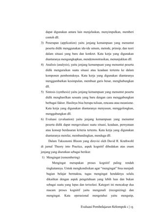 dapat digunakan antara lain menjelaskan, menyimpulkan, memberi
contoh dll.
3) Penerapan (application) yaitu jenjang kemampuan yang menuntut
peserta didik menggunakan ide-ide umum, metode, prinsip, dan teori
dalam situasi yang baru dan konkret. Kata kerja yang digunakan
diantaranya mengungkapkan, mendemonstrasikan, menunjukkan dll.
4) Analisis (analysis), yaitu jenjang kemampuan yang menuntut peserta
didik menguraikan suatu situasi atau keadaan tertentu ke dalam
komponen pembentuknya. Kata kerja yang digunakan diantaranya
menggambarkan kesimpulan, membuat garis besar, menghubungkan
dll.
5) Sintesis (synthesis) yaitu jenjang kemampuan yang menuntut peserta
didik menghasilkan sesuatu yang baru dengan cara menggabungkan
berbagai faktor. Hasilnya bisa berupa tulisan, rencana atau meanisme.
Kata kerja yang digunakan diantaranya menyusun, menggolongkan,
menggabungkan dll.
6) Evaluasi (evaluation) yaitu jenjang kemampuan yang menuntut
peserta didik dapat mengevaluasi suatu situasi, keadaan, pernyataan
atau konsep berdasaran kriteria tertentu. Kata kerja yang digunakan
diantaranya menilai, membandingkan, menduga dll.
Dalam Taksonomi Bloom yang direvisi oleh David R. Krathwohl
di jurnal Theory into Practice, aspek kognitif dibedakan atas enam
jenjang yang diurutkan sebagai berikut:
1) Mengingat (remembering)
Mengingat merupakan proses kognitif paling rendah
tingkatannya. Untuk mengkondisikan agar “mengingat” bisa menjadi
bagian belajar bermakna, tugas mengingat hendaknya selalu
dikaitkan dengan aspek pengetahuan yang lebih luas dan bukan
sebagai suatu yang lepas dan terisolasi. Kategori ini mencakup dua
macam proses kognitif yaitu mengenali (recognizing) dan
mengingat. Kata operasional mengetahui yaitu mengutip,
Evaluasi Pembelajaran Kelompok 1 | 13
 