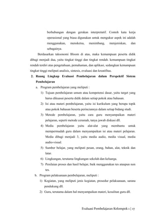 berhubungan dengan gerakan interpretatif. Contoh kata kerja
operasional yang biasa digunakan untuk mengukur aspek ini adalah
menggunakan, mensketsa, menimbang, menjeniskan, dan
sebagainya.
Berdasarkan taksonomi Bloom di atas, maka kemampuan peserta didik
dibagi menjadi dua, yaitu tingkat tinggi dan tingkat rendah. kemampuan tingkat
rendah terdiri atas pengetahuan, pemahaman, dan aplikasi, sedangkan kemampuan
tingkat tinggi meliputi analisis, sintesis, evaluasi dan kreatifitas.
2. Ruang Lingkup Evaluasi Pembelajaran dalam Perspektif Sistem
Pembelajaran
a. Program pembelajaran yang meliputi :
1) Tujuan pembelajaran umum atau kompetensi dasar, yaitu target yang
harus dikuasai peserta didik dalam setiap pokok atau bahasan.
2) Isi atau materi pembelajaran, yaitu isi kurikulum yang berupa topik
atau pokok bahasan beserta perinciannya dalam setiap bidang studi.
3) Metode pembelajaran, yaitu cara guru menyampaikan materi
pelajaran, seperti metode ceramah, tanya jawab diskusi dll.
4) Media pembelajaran yaitu alat-alat yang membantu untuk
mempermudah guru dalam menyampaikan isi atau materi pelajaran.
Media dibagi menjadi 3, yaitu media audio, media visual, media
audio-visual.
5) Sumber belajar, yang meliputi pesan, orang, bahan, alat, teknik dan
latar.
6) Lingkungan, terutama lingkungan sekolah dan keluarga.
7) Penilaian proses dan hasil belajar, baik menggunakan tes ataupun non
tes.
b. Program pelaksanaan pembelajaran, meliputi :
1) Kegiatan, yang meliputi jenis kegiatan, prosedur pelaksanaan, sarana
pendukung dll.
2) Guru, terutama dalam hal menyampaikan materi, kesulitan guru dll.
Evaluasi Pembelajaran Kelompok 1 | 17
 
