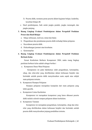 3) Peserta didik, terutama peran peserta dalam kegiatan belajar, keaktifan,
kesulitan belajar dll.
c. Hasil pembelajaran, baik untuk jangka pendek, jangka menengah, dan
jangka panjang.
3. Ruang Lingkup Evaluasi Pembelajaran dalam Perspektif Penilaian
Proses dan Hasil Belajar
a. Sikap, kebiasaan, motivasi, minat dan bakat.
b. Pengetahuan dan pemahaman peserta didik terhadap bahan pelajaran.
c. Kecerdasan peserta didik .
d. Perkembangan jasmani atau kesehatan.
e. Keterampilan
4. Ruang Lingkup Evaluasi Pembelajaran dalam Perspektif Penilaian
Berbasis Kelas
Sesuai Kurikulum Berbasis Kompetensi 2004, maka ruang lingkup
penilaian berbasis kelas adalah sebagai berikut :
a. Kompetensi Dasar Mata Pelajaran
Kompetensi ini pada hakikatnya ialah pengetahuan, ketrampilan,
sikap, dan nilai-nilai yang direfleksikan dalam kebiasaan berpikir dan
bertindak setelah peserta didik menyelesaikan suatu aspek atau subjek
mata pelajaran tertentu.
b. Kompetensi Rumpun Pelajaran
Rumpun pelajaran merupakan kumpulan dari mata pelajaran yang
lebih spesifik.
c. Kompetensi Lintas Kurikulum
Kompetensi ini merupakan kompetensi yang harus dikuasai peserta
didik melalui seluruh rumpun pelajaran dalam kurikulum.
d. Kompetensi Tamatan
Kompetensi ini merupakan pengetahuan, ketrampilan, sikap dan nilai-
nilai yang direfleksikan dalam kebiasaan berpikir dan bertindak setelah
peserta didik menyelesaikan jenjang pendidikan tertentu.
Evaluasi Pembelajaran Kelompok 1 | 18
 