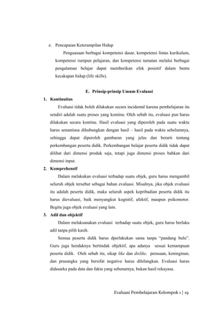 e. Pencapaian Keterampilan Hidup
Penguasaan berbagai kompetensi dasar, kompetensi lintas kurikulum,
kompetensi rumpun pelajaran, dan kompetensi tamatan melalui berbagai
pengalaman belajar dapat memberikan efek posistif dalam bentu
kecakapan hidup (life skills).
E. Prinsip-prinsip Umum Evaluasi
1. Kontinuitas
Evaluasi tidak boleh dilakukan secara incidental karena pembelajaran itu
sendiri adalah suatu proses yang kontinu. Oleh sebab itu, evaluasi pun harus
dilakukan secara kontinu. Hasil evaluasi yang diperoleh pada suatu waktu
harus senantiasa dihubungkan dengan hasil – hasil pada waktu sebelumnya,
sehingga dapat diperoleh gambaran yang jelas dan berarti tentang
perkembangan peserta didik. Perkembangan belajar peserta didik tidak dapat
dilihat dari dimensi produk saja, tetapi juga dimensi proses bahkan dari
dimensi input.
2. Komprehensif
Dalam melakukan evaluasi terhadap suatu objek, guru harus mengambil
seluruh objek tersebut sebagai bahan evaluasi. Misalnya, jika objek evaluasi
itu adalah peserta didik, maka seluruh aspek kepribadian peserta didik itu
harus dievaluasi, baik menyangkut kognitif, afektif, maupun psikomotor.
Begitu juga objek evaluasi yang lain.
3. Adil dan objektif
Dalam melaksanakan evaluasi terhadap suatu objek, guru harus berlaku
adil tanpa pilih kasih.
Semua peserta didik harus dperlakukan sama tanpa “pandang bulu”.
Guru juga hendaknya bertindak objektif, apa adanya sesuai kemampuan
peserta didik. Oleh sebab itu, sikap like dan dislike, perasaan, keninginan,
dan prasangka yang bersifat negative harus dihilangkan. Evaluasi harus
didasarka pada data dan fakta yang sebenarnya, bukan hasil rekayasa.
Evaluasi Pembelajaran Kelompok 1 | 19
 
