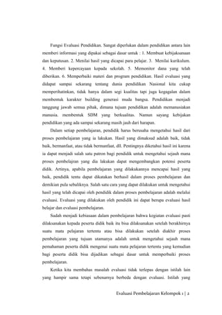 Fungsi Evaluasi Pendidikan. Sangat diperlukan dalam pendidikan antara lain
memberi informasi yang dipakai sebagai dasar untuk : 1. Membuat kebijaksanaan
dan keputusan. 2. Menilai hasil yang dicapai para pelajar. 3. Menilai kurikulum.
4. Memberi kepercayaan kepada sekolah. 5. Memonitor dana yang telah
diberikan. 6. Memperbaiki materi dan program pendidikan. Hasil evaluasi yang
didapat sampai sekarang tentang dunia pendidikan Nasional kita cukup
memperihatinkan, tidak hanya dalam segi kualitas tapi juga kegagalan dalam
membentuk karakter building generasi muda bangsa. Pendidikan menjadi
tanggung jawab semua pihak, dimana tujuan pendidikan adalah memanusiakan
manusia. membentuk SDM yang berkualitas. Namun sayang kebijakan
pendidikan yang ada sampai sekarang masih jauh dari harapan.
Dalam setiap pembelajaran, pendidik harus berusaha mengetahui hasil dari
proses pembelajaran yang ia lakukan. Hasil yang dimaksud adalah baik, tidak
baik, bermanfaat, atau tidak bermanfaat, dll. Pentingnya diketahui hasil ini karena
ia dapat menjadi salah satu patron bagi pendidik untuk mengetahui sejauh mana
proses pembelajran yang dia lakukan dapat mengembangkan potensi peserta
didik. Artinya, apabila pembelajaran yang dilakukannya mencapai hasil yang
baik, pendidik tentu dapat dikatakan berhasil dalam proses pembelajaran dan
demikian pula sebaliknya. Salah satu cara yang dapat dilakukan untuk mengetahui
hasil yang telah dicapai oleh pendidik dalam proses pembelajaran adalah melalui
evaluasi. Evaluasi yang dilakukan oleh pendidik ini dapat berupa evaluasi hasil
belajar dan evaluasi pembelajaran.
Sudah menjadi kebiasaan dalam pembelajaran bahwa kegiatan evaluasi pasti
dilaksanakan kepada peserta didik baik itu bisa dilaksanakan setelah berakhirnya
suatu mata pelajaran tertentu atau bisa dilakukan setelah diakhir proses
pembelajaran yang tujuan utamanya adalah untuk mengetahui sejauh mana
pemahaman peserta didik mengenai suatu mata pelajaran tertentu yang kemudian
bagi peserta didik bisa dijadikan sebagai dasar untuk memperbaiki proses
pembelajaran.
Ketika kita membahas masalah evaluasi tidak terlepas dengan istilah lain
yang hampir sama tetapi sebenarnya berbeda dengan evaluasi. Istilah yang
Evaluasi Pembelajaran Kelompok 1 | 2
 