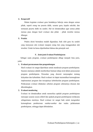 4. Kooperatif
Dalam kegiatan evaluasi guru hendaknya bekerja sama dengan semua
pihak, seperti orang tua peserta didik, sesame guru, kepala sekolah, dan
termasuk peserta didik itu sendiri. Hal ini dimaksudkan agar semua pihak
merasa puas dengan hasil evaluasi dan pihak – pihak tersebut merasa
dihargai.
5. Praktis
Praktis disini bermakna mudah digunakan, baik oleh guru itu sendiri
yang menyusun alat evaluasi maupun orang lain yang menggunakan alat
tersebut. Untuk itu harus diperhatikan bahasa dan petunjuk soal.
F. Jenis-jenis Evaluasi Pembelajaran
Sebagai suatu program, evaluasi pembelajaran dibagi menjadi lima jenis,
yaitu:
1. Evaluasi perencanaan dan pengembangan
Hasil evaluasi ini sangat diperlukan untuk mendesain program pembelajaran.
Sasaran utamanya adalah memberikan bantuan tahap awal dalam penyusunan
program pembelajaran. Persoalan yang disoroti menyangkut tentang
kelayakan dan kebutuhan. Hasil evaluasi ini dapat meramalkan kemungkinan
implementasi program dan tercapainya keberhasilan program pembelajaran.
Pelaksanaan evaluasi dilakukan sebelum program sebenarnya disusun dan
dikembangkan.
2. Evaluasi monitoring
Evaluasi ini dimaksudkan untuk memeriksa apakah program pembelajaran
mencapai sasaran secara efektif dan apakah program pembelajaran terlaksana
sebagaimana mestinya. Hasil evaluasi ini sangat baik untuk mengetahui
kemungkinan pemborosan sumber-sumber dan waktu pelaksanaan
pembelajaran, sehingga dapat dihindarkan.
Evaluasi Pembelajaran Kelompok 1 | 20
 