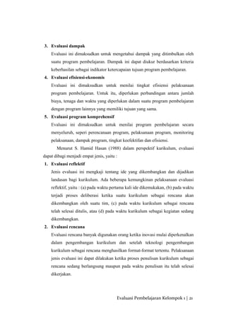 3. Evaluasi dampak
Evaluasi ini dimaksudkan untuk mengetahui dampak yang ditimbulkan oleh
suatu program pembelajaran. Dampak ini dapat diukur berdasarkan kriteria
keberhasilan sebagai indikator ketercapaian tujuan program pembelajaran.
4. Evaluasi efisiensi-ekonomis
Evaluasi ini dimaksudkan untuk menilai tingkat efisiensi pelaksanaan
program pembelajaran. Untuk itu, diperlukan perbandingan antara jumlah
biaya, tenaga dan waktu yang diperlukan dalam suatu program pembelajaran
dengan program lainnya yang memiliki tujuan yang sama.
5. Evaluasi program komprehensif
Evaluasi ini dimaksudkan untuk menilai program pembelajaran secara
menyeluruh, seperi perencanaan program, pelaksanaan program, monitoring
pelaksanaan, dampak program, tingkat keefektifan dan efisiensi.
Menurut S. Hamid Hasan (1988) dalam perspektif kurikulum, evaluasi
dapat dibagi menjadi empat jenis, yaitu :
1. Evaluasi reflektif
Jenis evaluasi ini mengkaji tentang ide yang dikembangkan dan dijadikan
landasan bagi kurikulum. Ada beberapa kemungkinan pelaksanaan evaluasi
reflektif, yaitu : (a) pada waktu pertama kali ide dikemukakan, (b) pada waktu
terjadi proses deliberasi ketika suatu kurikulum sebagai rencana akan
dikembangkan oleh suatu tim, (c) pada waktu kurikulum sebagai rencana
telah selesai ditulis, atau (d) pada waktu kurikulum sebagai kegiatan sedang
dikembangkan.
2. Evaluasi rencana
Evaluasi rencana banyak digunakan orang ketika inovasi mulai diperkenalkan
dalam pengembangan kurikulum dan setelah teknologi pengembangan
kurikulum sebagai rencana menghasilkan format-format tertentu. Pelaksanaan
jenis evaluasi ini dapat dilakukan ketika proses penulisan kurikulum sebagai
rencana sedang berlangsung maupun pada waktu penulisan itu telah selesai
dikerjakan.
Evaluasi Pembelajaran Kelompok 1 | 21
 