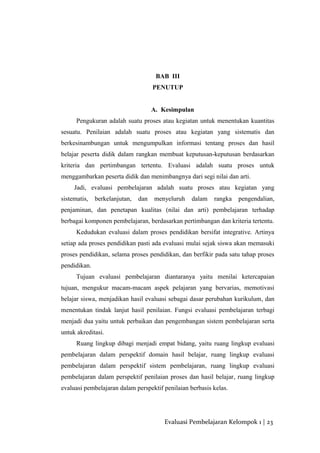BAB III
PENUTUP
A. Kesimpulan
Pengukuran adalah suatu proses atau kegiatan untuk menentukan kuantitas
sesuatu. Penilaian adalah suatu proses atau kegiatan yang sistematis dan
berkesinambungan untuk mengumpulkan informasi tentang proses dan hasil
belajar peserta didik dalam rangkan membuat keputusan-keputusan berdasarkan
kriteria dan pertimbangan tertentu. Evaluasi adalah suatu proses untuk
menggambarkan peserta didik dan menimbangnya dari segi nilai dan arti.
Jadi, evaluasi pembelajaran adalah suatu proses atau kegiatan yang
sistematis, berkelanjutan, dan menyeluruh dalam rangka pengendalian,
penjaminan, dan penetapan kualitas (nilai dan arti) pembelajaran terhadap
berbagai komponen pembelajaran, berdasarkan pertimbangan dan kriteria tertentu.
Kedudukan evaluasi dalam proses pendidikan bersifat integrative. Artinya
setiap ada proses pendidikan pasti ada evaluasi mulai sejak siswa akan memasuki
proses pendidikan, selama proses pendidikan, dan berfikir pada satu tahap proses
pendidikan.
Tujuan evaluasi pembelajaran diantaranya yaitu menilai ketercapaian
tujuan, mengukur macam-macam aspek pelajaran yang bervarias, memotivasi
belajar siswa, menjadikan hasil evaluasi sebagai dasar perubahan kurikulum, dan
menentukan tindak lanjut hasil penilaian. Fungsi evaluasi pembelajaran terbagi
menjadi dua yaitu untuk perbaikan dan pengembangan sistem pembelajaran serta
untuk akreditasi.
Ruang lingkup dibagi menjadi empat bidang, yaitu ruang lingkup evaluasi
pembelajaran dalam perspektif domain hasil belajar, ruang lingkup evaluasi
pembelajaran dalam perspektif sistem pembelajaran, ruang lingkup evaluasi
pembelajaran dalam perspektif penilaian proses dan hasil belajar, ruang lingkup
evaluasi pembelajaran dalam perspektif penilaian berbasis kelas.
Evaluasi Pembelajaran Kelompok 1 | 23
 