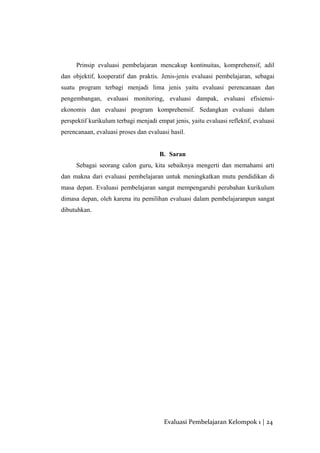 Prinsip evaluasi pembelajaran mencakup kontinuitas, komprehensif, adil
dan objektif, kooperatif dan praktis. Jenis-jenis evaluasi pembelajaran, sebagai
suatu program terbagi menjadi lima jenis yaitu evaluasi perencanaan dan
pengembangan, evaluasi monitoring, evaluasi dampak, evaluasi efisiensi-
ekonomis dan evaluasi program komprehensif. Sedangkan evaluasi dalam
perspektif kurikulum terbagi menjadi empat jenis, yaitu evaluasi reflektif, evaluasi
perencanaan, evaluasi proses dan evaluasi hasil.
B. Saran
Sebagai seorang calon guru, kita sebaiknya mengerti dan memahami arti
dan makna dari evaluasi pembelajaran untuk meningkatkan mutu pendidikan di
masa depan. Evaluasi pembelajaran sangat mempengaruhi perubahan kurikulum
dimasa depan, oleh karena itu pemilihan evaluasi dalam pembelajaranpun sangat
dibutuhkan.
Evaluasi Pembelajaran Kelompok 1 | 24
 