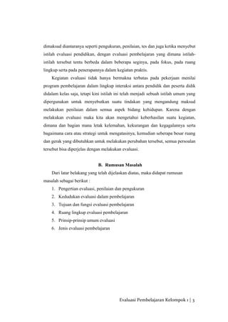 dimaksud diantaranya seperti pengukuran, penilaian, tes dan juga ketika menyebut
istilah evaluasi pendidikan, dengan evaluasi pembelajaran yang dimana istilah-
istilah tersebut tentu berbeda dalam beberapa seginya, pada fokus, pada ruang
lingkup serta pada penerapannya dalam kegiatan praktis.
Kegiatan evaluasi tidak hanya bermakna terbatas pada pekerjaan menilai
program pembelajaran dalam lingkup interaksi antara pendidik dan peserta didik
didalam kelas saja, tetapi kini istilah ini telah menjadi sebuah istilah umum yang
dipergunakan untuk menyebutkan suatu tindakan yang mengandung maksud
melakukan penilaian dalam semua aspek bidang kehidupan. Karena dengan
melakukan evaluasi maka kita akan mengetahui keberhasilan suatu kegiatan,
dimana dan bagian mana letak kelemahan, kekurangan dan kegagalannya serta
bagaimana cara atau strategi untuk mengatasinya, kemudian seberapa besar ruang
dan gerak yang dibutuhkan untuk melakukan perubahan tersebut, semua persoalan
tersebut bisa diperjelas dengan melakukan evaluasi.
B. Rumusan Masalah
Dari latar belakang yang telah dijelaskan diatas, maka didapat rumusan
masalah sebagai berikut :
1. Pengertian evaluasi, penilaian dan pengukuran
2. Kedudukan evaluasi dalam pembelajaran
3. Tujuan dan fungsi evaluasi pembelajaran
4. Ruang lingkup evaluasi pembelajaran
5. Prinsip-prinsip umum evaluasi
6. Jenis evaluasi pembelajaran
Evaluasi Pembelajaran Kelompok 1 | 3
 