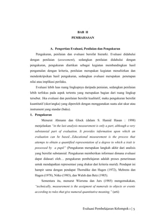 BAB II
PEMBAHASAN
A. Pengertian Evaluasi, Penilaian dan Pengukuran
Pengukuran, penilaian dan evaluasi bersifat hierarki. Evaluasi didahului
dengan penilaian (assessment), sedangkan penilaian didahului dengan
pengukuran, pengukuran diartikan sebagai kegiatan membandingkan hasil
pengamalan dengan kriteria, penilaian merupakan kegiatan menafsirkan dan
mendeskripsikan hasil pengukuran, sedangkan evaluasi merupakan penetapan
nilai atau implikasi perilaku.
Evaluasi lebih luas ruang lingkupnya daripada peniaian, sedangkan penilaian
lebih terfokus pada aspek tertentu yang merupakan bagian dari ruang lingkup
tersebut. Jika evaluasi dan penilaian bersifat kualitatif, maka pengukuran bersifat
kuantitatif (skor/angka) yang diperoleh dengan menggunakan suatu alat ukur atau
instrument yang standar (baku).
1. Pengukuran
Menurut Ahmann dan Glock (dalam S. Hamid Hasan : 1998)
menjelaskan “in the last analysis measurement is only a part, although a very
substansial part of evaluation. It provides information upon which an
evaluation can be based…Educational measurement is the process that
attemps to obtain a quantified representation of a degree to which a trait is
possessed by a pupil” (Pengukuran merupakan langkah akhir dari analisis
yang bersifat substansial. Pengukuran memberikan informasi dimana evaluasi
dapat didasari oleh… pengukuran pembelajaran adalah proses penerimaan
untuk mendapatkan representasi yang diukur dari kriteria murid). Pendapat ini
hampir sama dengan pendapat Thorndike dan Hagen (1972), Mehrens dan
Hagen (1978), Nitko (1983), dan Walsh dan Betz (1985).
Sementara itu, menurut Wiersma dan Jurs (1985) mengemukakan,
“technically, measurement is the assigment of numerals to objects or events
according to rules that give numeral quantitative meaning.” (arti)
Evaluasi Pembelajaran Kelompok 1 | 5
 