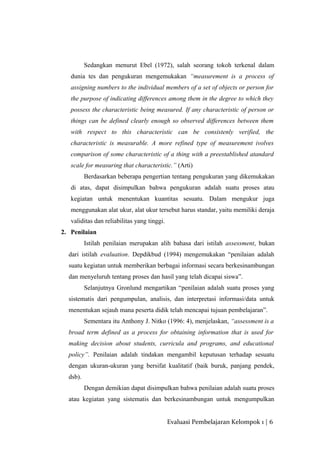 Sedangkan menurut Ebel (1972), salah seorang tokoh terkenal dalam
dunia tes dan pengukuran mengemukakan “measurement is a process of
assigning numbers to the individual members of a set of objects or person for
the purpose of indicating differences among them in the degree to which they
possess the characteristic being measured. If any characteristic of person or
things can be defined clearly enough so observed differences between them
with respect to this characteristic can be consistenly verified, the
characteristic is measurable. A more refined type of measurement ivolves
comparison of some characteristic of a thing with a preestablished atandard
scale for measuring that characteristic.” (Arti)
Berdasarkan beberapa pengertian tentang pengukuran yang dikemukakan
di atas, dapat disimpulkan bahwa pengukuran adalah suatu proses atau
kegiatan untuk menentukan kuantitas sesuatu. Dalam mengukur juga
menggunakan alat ukur, alat ukur tersebut harus standar, yaitu memiliki deraja
validitas dan reliabilitas yang tinggi.
2. Penilaian
Istilah penilaian merupakan alih bahasa dari istilah assessment, bukan
dari istilah evaluation. Depdikbud (1994) mengemukakan “penilaian adalah
suatu kegiatan untuk memberikan berbagai informasi secara berkesinambungan
dan menyeluruh tentang proses dan hasil yang telah dicapai siswa”.
Selanjutnya Gronlund mengartikan “penilaian adalah suatu proses yang
sistematis dari pengumpulan, analisis, dan interpretasi informasi/data untuk
menentukan sejauh mana peserta didik telah mencapai tujuan pembelajaran”.
Sementara itu Anthony J. Nitko (1996: 4), menjelaskan, “assessment is a
broad term defined as a process for obtaining information that is used for
making decision about students, curricula and programs, and educational
policy”. Penilaian adalah tindakan mengambil keputusan terhadap sesuatu
dengan ukuran-ukuran yang bersifat kualitatif (baik buruk, panjang pendek,
dsb).
Dengan demikian dapat disimpulkan bahwa penilaian adalah suatu proses
atau kegiatan yang sistematis dan berkesinambungan untuk mengumpulkan
Evaluasi Pembelajaran Kelompok 1 | 6
 