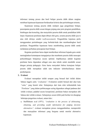 informasi tentang proses dan hasil belajar peserta didik dalam rangkan
membuat keputusan-keputusan berdasarkan kriteria dan pertimbangan tertentu.
Keputusan tentang peserta didik meliputi juga pengelolaan belajar,
penempatan peserta didik sesuai dengan jenjang atau jenis program pendidikan,
bimbingan dan konseling, dan menyeleksi peserta didik untuk pendidikan lebih
lanjut. Keputusan penilaian dapat dibuat oleh guru, sesame peserta didik (peer)
atau oleh dirinya sendiri (self-assessment). Pengambilan keputusa perlu
menggunakan pertimbangan yang berbeda-beda dan membandingkan hasil
penilaian. Pengambilan keputusan harus membimbing peserta didik untuk
melakukan perbaikan pencapaian hasil belajar.
Kegiatan penilaian harus dapat memberikan informasi kepada guru untuk
meningkatkan kemampuan mengajarnya dan membantu peserta didik mencapai
perkembangan belajarnya secara optimal. Implikasinya adalah kegiatan
penilaian harus digunakan sebagai cara atau teknik untuk mendidik sesuai
dengan prinsip pedagogis. Guru harus menyadari bahwa kemajuan belajar
peserta didik merupakan salah satu indicator keberhasilannya dalam
pembelajaran.
3. Evaluasi
Evaluasi merupakan istilah serapan yang berasal dari istilah dalam
bahasa inggris yaitu “evaluation”. Evaluation sendiri berasal dari akar kata
“value” yang berarti nilai. Selanjutnya dari kata nilai terbentuklah kata
“Penilaian” yang dalam perbincangan sering digunakan sebagai padanan dari
istilah evaluasi, padahal secara kosepsional, penilaian bukan merupakan alih
bahasa dari sitilah evaluasi. Selanjutnya secara lebih jauh berikut ini diungkap
beberapa pengertian evaluasi, antara lain :
a. Stufflebeam et.al (1971), “evaluation is the process of delineating,
obtaining, and providing useful information for judging decision
alternatives”, evaluasi merupakan proses menggambarkan, memperoleh
dan menyajikan informasi yang berguna untuk menilai alternative
keputusan.
Evaluasi Pembelajaran Kelompok 1 | 7
 