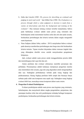 b. Guba dan Lincoln (1985: 35), process for describing an evaluand and
judging its merit and worth “ dan Gilbert Sax (1980: 18), Evaluation is a
process through which a value judgment or decision is made from a
variety of observations and from the background and training of the
evaluator”. Dua rumusan tentang evaluasi tersebut menjelaskan, bahwa
pada hakikatnya evaluasi adalah suatu proses yang sistematis dan
berkelanjutan untuk menentukan kualitas (nilai dan arti) dari pada sesuatu,
berdasarkan pertimbangan dan kriteria tertentu dalam rangka mengambil
suatu keputusan.
c. Nana Sudjana (dalam Sobry sutikno : 2013) menjelaskan bahwa evaluasi
pada dasarnya memberikan pertimbangan atau harga atau nilai berdasarkan
kriteria tertentu. Tujuan tersebut dinyatakan dalam rumusan tingkah laku
yang diharapkan dimiliki siswa setelah menyelesaikan pengalaman
belajarnya.
Jadi, evaluasi adalah suatu proses untuk menggambarkan peserta didik
dan menimbangnya dari segi nilai dan arti.
Antara penilaian dan evaluasi sebenarnya memiliki persamaan dan
perbedaan. Persamaannya adalah keduanya mempunyai pengertian menilai
atau menentukan nilai sesuatu, juga alat yang digunakan untuk mengumpulkan
data nya. Sedangkan perbedaannya terletak pada ruang lingkup dan
pelaksanaannya. Ruang lingkup penilaian lebih sempit dan biasanya hanya
terbatas pada salah satu komponen atau aspek saja. Sedangkan ruang lingkup
evaluasi lebih luas, mencakup semua komponen dalam suatu sistem.
4. Pengertian Evaluasi Pembelajaran
Evaluasi pembelajaran adalah suatu proses atau kegiatan yang sistematis,
berkelanjutan, dan menyeluruh dalam rangka pengendalian, penjaminan, dan
penetapan kualitas (nilai dan arti) pembelajaran terhadap berbagai komponen
pembelajaran, berdasarkan pertimbangan dan kriteria tertentu.
Evaluasi Pembelajaran Kelompok 1 | 8
 