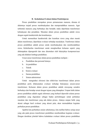B. Kedudukan Evaluasi dalam Pembelajaran
Proses pendidikan merupakan proses pemanusiaan manusia, dimana di
dalamnya terjadi proses membudayakan dan memperadabkan manusia. Agar
terbentuk manusia yang berbudaya dan beradab, maka diperlukan transformasi
kebudayaan dan peradaban. Masukan dalam proses pendidikan adalah siswa
dengan segala karakteristik dan keunikannya.
Untuk memastikan karakteristik dan keunikan siswa yang akan masuk
dalam transformasi, diperlukan evaluasi terhadap masukakan. Tranformasi dalam
proses pendidikan adalah proses untuk membudayakan dan memberadabkan
siswa. Keberhasilan transformasi untuk menghasilkan keluaran seperti yang
duharapakan dipengaruhi dan atau ditentukan oleh bekerjabya komponen/usur
yang ada didalam lembaga pendidikan.
Unsur-unsur transformasi dalam proses pendidikan meliputi :
a. Pendidikan dan personal lainnya
b. Isi pendidikan
c. Teknik
d. Sistem evaluasi
e. Sarana pendidikan
f. Sistem administrasi
Untuk mengetahui efesiensi dan efektivitas transformasi dalam proses
pendidikan perlu dilaksanakan evaluasi terhadap bekerjanya unsure-unsur
transformasi. Keluaran dalam proses pendidikan adalah siswayang semakin
berbudaya dan beradap sesuai dengan tujuan yang ditatapkan. Umpan balik dalam
proses pendidikan adalah segala informasi yang berhasil diperoleh selama proses
pendidikan yang digunakan sebagai badan pertimbangan untuk perbaikan
masukan dan transformasi yang ada dalam proses. Adanya umpan balik yang
akurat sebagai hasil evaluasi yang akurat pula, akan memudahkan kegiatan
perbaikan proses pendidikan.
Apabila kita perhatikan uraian sebelumnya, kita melihat bahwa setiap unsur
yang ada pada proses transformasi pendidikan membutuhkan kegiatan evaluasi.
Dengan demikian jelaslah bahwa kedudukan evaluasi dalam proses pendidikan
Evaluasi Pembelajaran Kelompok 1 | 9
 