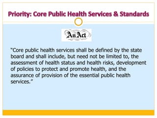“ Core public health services shall be defined by the state board and shall include, but need not be limited to, the assessment of health status and health risks, development of policies to protect and promote health, and the assurance of provision of the essential public health services.”  