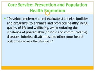 Core Service: Prevention and Population Health Promotion “ Develop, implement, and evaluate strategies (policies and programs) to enhance and promote healthy living, quality of life and wellbeing, while reducing the incidence of preventable (chronic and communicable) diseases, injuries, disabilities and other poor health outcomes across the life-span.” 