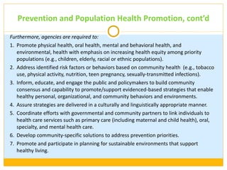 Prevention and Population Health Promotion, cont ’d Furthermore, agencies are required to: 1. Promote physical health, oral health, mental and behavioral health, and environmental, health with emphasis on increasing health equity among priority populations (e.g., children, elderly, racial or ethnic populations). 2. Address identified risk factors or behaviors based on community health  (e.g., tobacco use, physical activity, nutrition, teen pregnancy, sexually-transmitted infections). 3. Inform, educate, and engage the public and policymakers to build community consensus and capability to promote/support evidenced-based strategies that enable healthy personal, organizational, and community behaviors and environments. 4. Assure strategies are delivered in a culturally and linguistically appropriate manner. 5. Coordinate efforts with governmental and community partners to link individuals to health care services such as primary care (including maternal and child health), oral, specialty, and mental health care. 6. Develop community-specific solutions to address prevention priorities. 7. Promote and participate in planning for sustainable environments that support healthy living. 