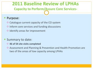 2011 Baseline Review of LPHAs  Capacity to Perform/Assure Core Services-  Purpose:  Catalogue current capacity of the CO system Inform core services and funding discussions Identify areas for improvement Summary to date: 46 of 54 site visits completed Assessment and Planning & Prevention and Health Promotion are two of the areas of low capacity among LPHAs 
