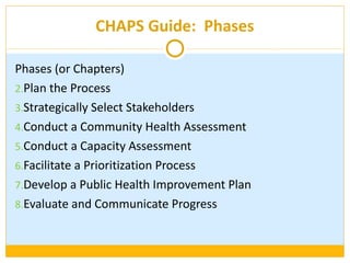 CHAPS Guide:  Phases Phases (or Chapters) Plan the Process Strategically Select Stakeholders Conduct a Community Health Assessment Conduct a Capacity Assessment Facilitate a Prioritization Process Develop a Public Health Improvement Plan Evaluate and Communicate Progress 
