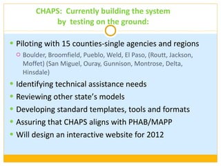 CHAPS:  Currently building the system by  testing on the ground: Piloting with 15 counties-single agencies and regions Boulder, Broomfield, Pueblo, Weld, El Paso, (Routt, Jackson, Moffet) (San Miguel, Ouray, Gunnison, Montrose, Delta, Hinsdale) Identifying technical assistance needs Reviewing other state’ s models Developing standard templates, tools and formats Assuring that CHAPS aligns with PHAB/MAPP Will design an interactive website for 2012 