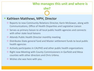 Our Staff:  Who manages this unit and where is she? Kathleen Matthews, MPH, Director Reports to new Community Relations Director, Karin McGowan, along with Communications, Office of Health Disparities and Legislative Liaison Serves as primary liaison to all local public health agencies and connects with other state local liaisons Attends Public Health Director monthly meeting Distributes State general fund and Master settlement funds to local public health agencies Actively participates in CALPHO and other public health organizations Right now-Meeting with County Commissioners in Garfield and Mesa counties with other directors and Chris Urbina. Wishes she was here with you. 