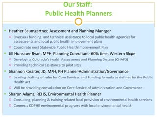 Our Staff:  Public Health Planners Heather Baumgartner, Assessment and Planning Manager Oversees funding  and technical assistance to local public health agencies for assessments and local public health improvement plans  Coordinate next Statewide Public Health Improvement Plan Jill Hunsaker Ryan, MPH, Planning Consultant- 60% time, Western Slope Developing Colorado ’s Health Assessment and Planning System (CHAPS) Providing technical assistance to pilot sites Shannon Rossiter, JD, MPH, PH Planner-Administration/Governance Leading drafting of rules for Core Services and Funding formula as defined by the Public Health Act  Will be providing consultation on Core Service of Administration and Governance  Sharon Adams, REHS, Environmental Health Planner Consulting, planning & training related local provision of environmental health services Connects CDPHE environmental programs with local environmental health 