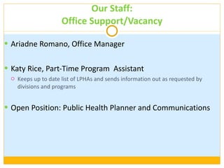 Our Staff: Office Support/Vacancy Ariadne Romano, Office Manager Katy Rice, Part-Time Program  Assistant  Keeps up to date list of LPHAs and sends information out as requested by divisions and programs Open Position: Public Health Planner and Communications 