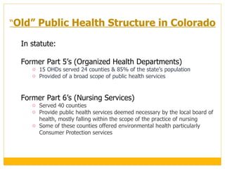 In statute: Former Part 5 ’s (Organized Health Departments) 15 OHDs served 24 counties & 85% of the state ’s population Provided of a broad scope of public health services  Former Part 6 ’s (Nursing Services) Served 40 counties Provide public health services deemed necessary by the local board of health, mostly falling within the scope of the practice of nursing  Some of these counties offered environmental health particularly Consumer Protection services  “ Old ”  Public Health Structure in Colorado 