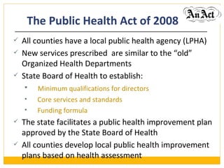 The Public Health   Act   of 2008 All counties have a local public health agency (LPHA) New services prescribed  are similar to the “old” Organized Health Departments State Board of Health to establish: Minimum qualifications for directors Core services and standards  Funding formula  The state facilitates a public health improvement plan approved by the State Board of Health All counties develop local public health improvement plans based on health assessment 