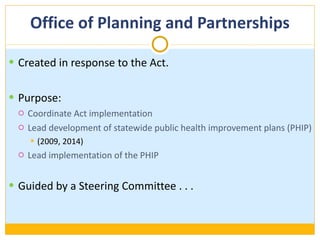 Office of Planning and Partnerships Created in response to the Act. Purpose: Coordinate Act implementation Lead development of statewide public health improvement plans (PHIP) (2009, 2014) Lead implementation of the PHIP Guided by a Steering Committee . . . 