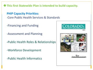 This first Statewide Plan is intended to build capacity. PHIP Capacity Priorities : - Core Public Health Services & Standards    - Financing and Funding - Assessment and Planning - Public Health Roles & Relationships -Workforce Development -Public Health Informatics   