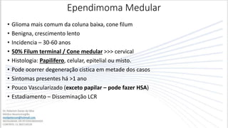 Ependimoma Medular
• Glioma mais comum da coluna baixa, cone filum
• Benigna, crescimento lento
• Incidencia – 30-60 anos
• 50% Filum terminal / Cone medular >>> cervical
• Histologia: Papilifero, celular, epitelial ou misto.
• Pode ocorrer degeneração cistica em metade dos casos
• Sintomas presentes há >1 ano
• Pouco Vascularizado (exceto papilar – pode fazer HSA)
• Estadiamento – Disseminação LCR
 