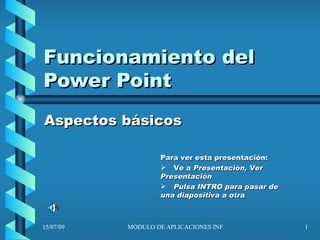 Funcionamiento del
Power Point
Aspectos básicos

                   Para ver esta presentación:
                    Ve a Presentación, Ver
                   Presentación
                    Pulsa INTRO para pasar de
                   una diapositiva a otra



15/07/09   MÓDULO DE APLICACIONES INFORMÁTICAS   1
 