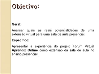 Objetivo:


Geral:
Analisar quais as reais potencialidades de uma
extensão virtual para uma sala de aula presencial.
Específico:
Apresentar a experiência do projeto Fórum Virtual
Aprendiz Online como extensão da sala de aula no
ensino presencial.
 