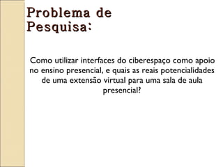 Problema de
Pesquisa:

Como utilizar interfaces do ciberespaço como apoio
no ensino presencial, e quais as reais potencialidades
   de uma extensão virtual para uma sala de aula
                     presencial?
 